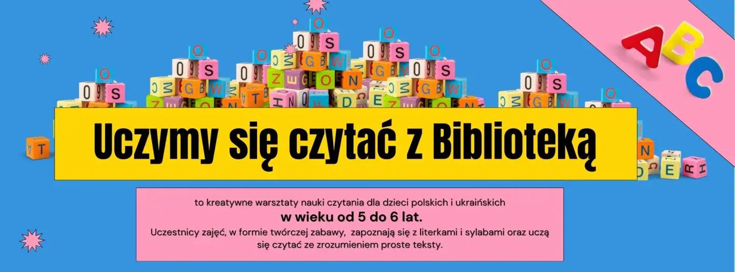 Plakat promujący zajęcia UCZYMY SIĘ CZYTAĆ Z BIBLIOTEKĄ. Tło stanowi niebieski kolor. Na nim ułożone są kolorowe klocki z literkami. W żółtym prostokącie napis: Uczymy się czytać z Biblioteką. W różowej ramce napis: to kreatywne warsztaty nauki czytania dla dzieci polskich i ukraińskich w wieku od 5 do 6 lat. Uczestnicy zajęć w formie twórczej zabawy, zapoznają się z literkami i sylabami, uczą się czytać ze zrozumieniem proste teksty.